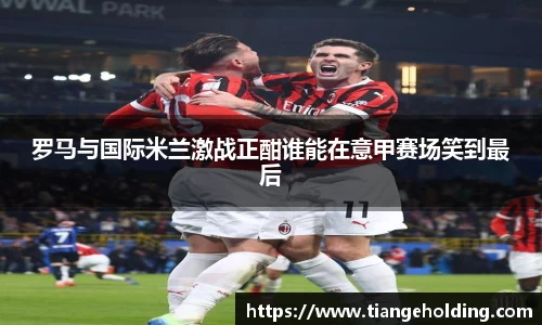 罗马与国际米兰激战正酣谁能在意甲赛场笑到最后