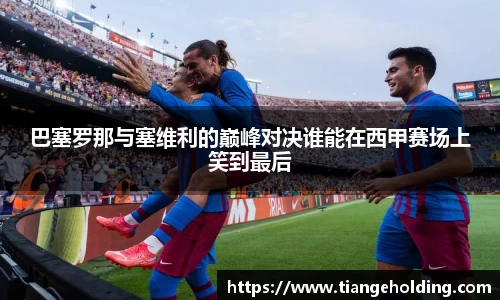 巴塞罗那与塞维利的巅峰对决谁能在西甲赛场上笑到最后